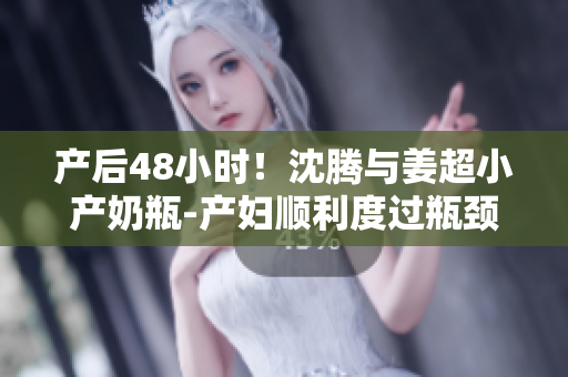 产后48小时！沈腾与姜超小产奶瓶-产妇顺利度过瓶颈期