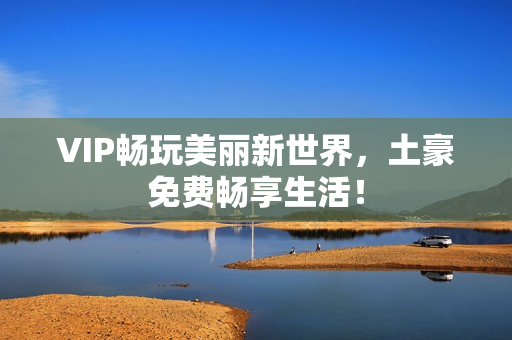 VIP畅玩美丽新世界，土豪免费畅享生活！