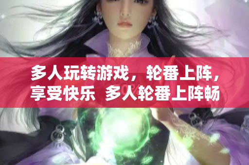 多人玩转游戏，轮番上阵，享受快乐  多人轮番上阵畅玩游戏，乐享其中