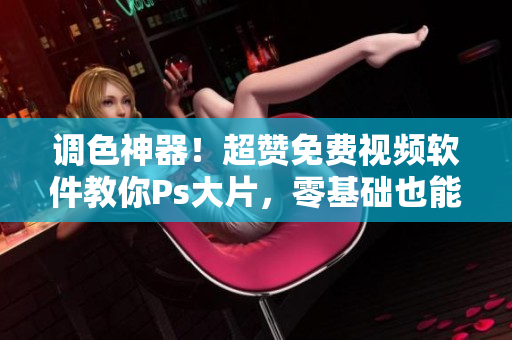 调色神器！超赞免费视频软件教你Ps大片，零基础也能搞定