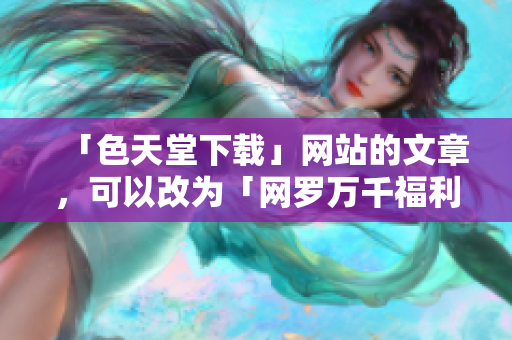 「色天堂下载」网站的文章，可以改为「网罗万千福利资源：色天堂下载站」。