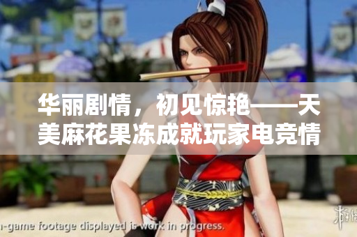 华丽剧情，初见惊艳——天美麻花果冻成就玩家电竞情怀