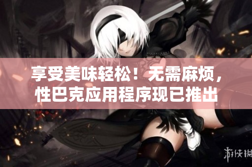 享受美味轻松！无需麻烦，性巴克应用程序现已推出