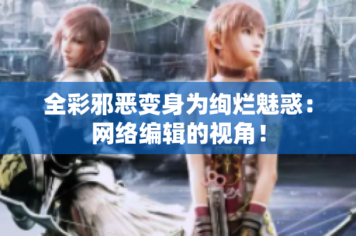 全彩邪恶变身为绚烂魅惑：网络编辑的视角！