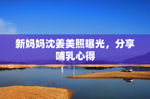 新妈妈沈姜美照曝光，分享哺乳心得