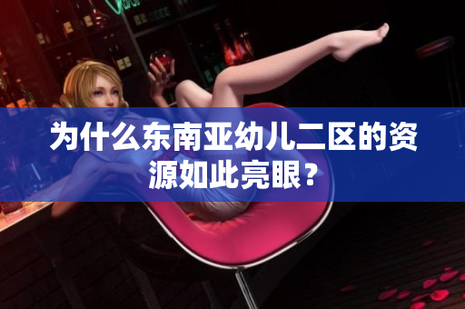 为什么东南亚幼儿二区的资源如此亮眼？