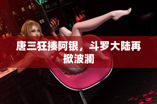 唐三狂揍阿银，斗罗大陆再掀波澜