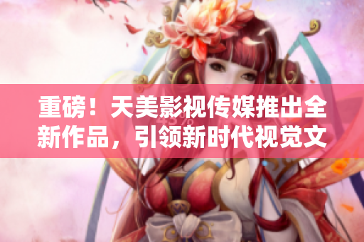 重磅！天美影视传媒推出全新作品，引领新时代视觉文化风潮