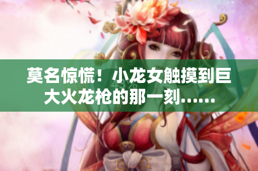莫名惊慌！小龙女触摸到巨大火龙枪的那一刻……