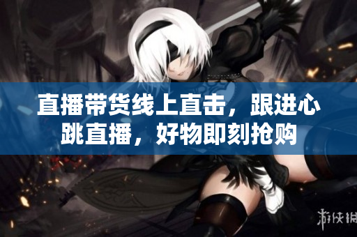 直播带货线上直击，跟进心跳直播，好物即刻抢购