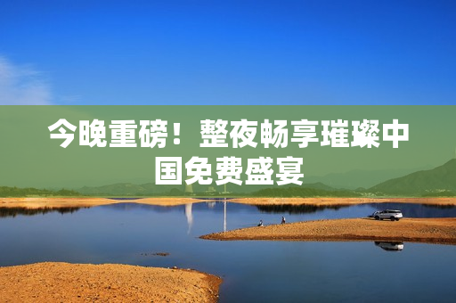 今晚重磅！整夜畅享璀璨中国免费盛宴