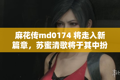 麻花传md0174 将走入新篇章，苏蜜清歌将于其中扮演关键角色