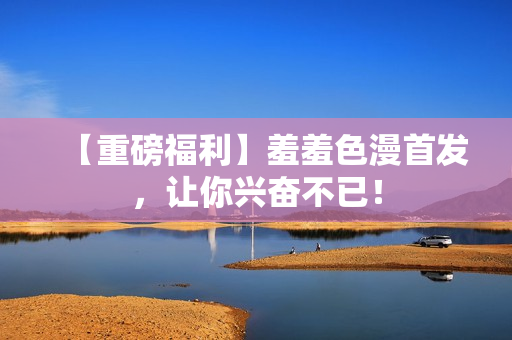 【重磅福利】羞羞色漫首发，让你兴奋不已！