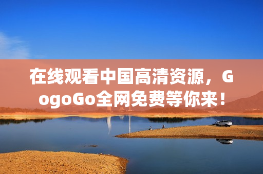 在线观看中国高清资源，GogoGo全网免费等你来！