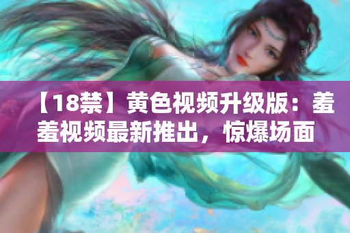 【18禁】黄色视频升级版：羞羞视频最新推出，惊爆场面让你难以自拔！