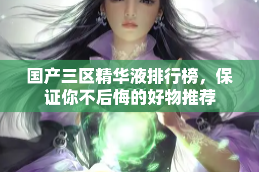 国产三区精华液排行榜，保证你不后悔的好物推荐