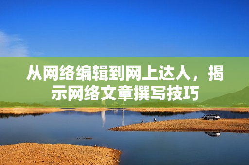 从网络编辑到网上达人，揭示网络文章撰写技巧