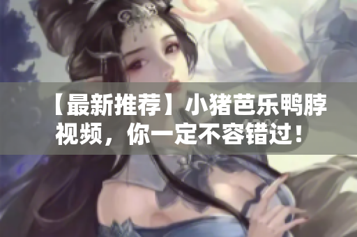 【最新推荐】小猪芭乐鸭脖视频，你一定不容错过！