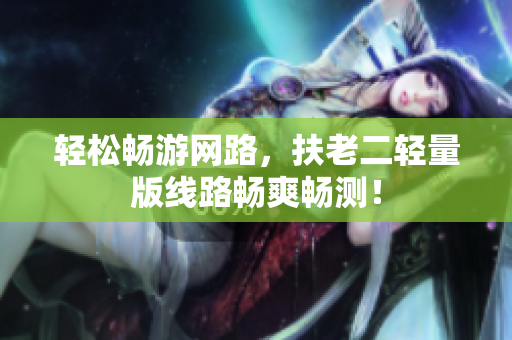轻松畅游网路，扶老二轻量版线路畅爽畅测！