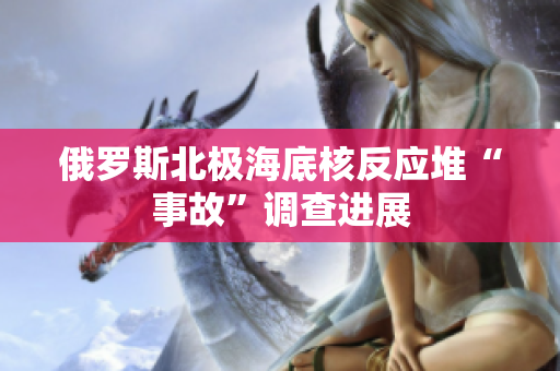俄罗斯北极海底核反应堆“事故”调查进展