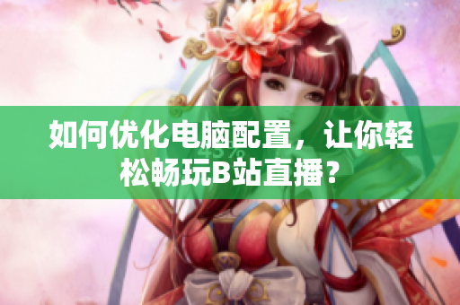 如何优化电脑配置，让你轻松畅玩B站直播？