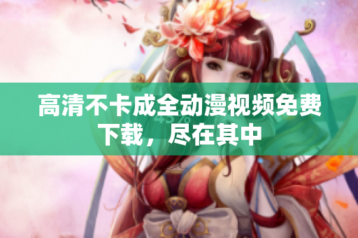 高清不卡成全动漫视频免费下载，尽在其中