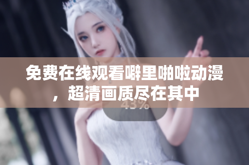 免费在线观看噼里啪啦动漫，超清画质尽在其中