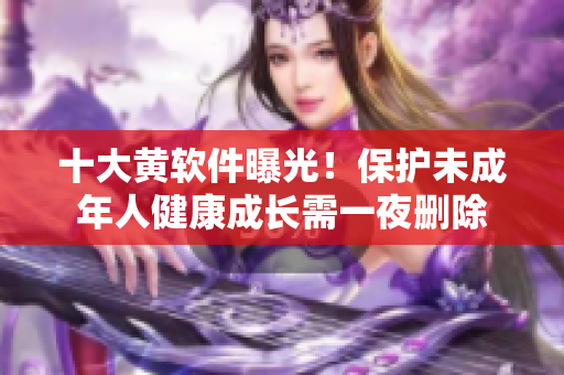 十大黄软件曝光！保护未成年人健康成长需一夜删除