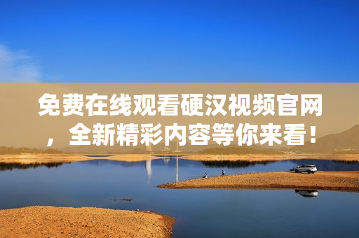 免费在线观看硬汉视频官网，全新精彩内容等你来看！