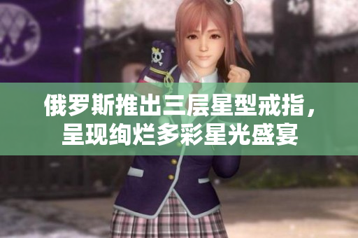 俄罗斯推出三层星型戒指，呈现绚烂多彩星光盛宴