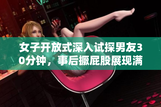 女子开放式深入试探男友30分钟，事后撅屁股展现满足表情