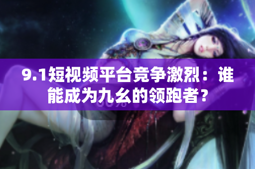 9.1短视频平台竞争激烈：谁能成为九幺的领跑者？
