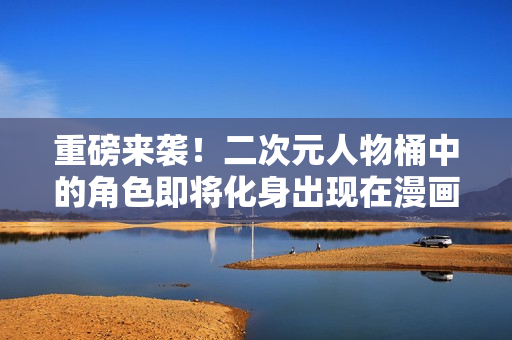 重磅来袭！二次元人物桶中的角色即将化身出现在漫画世界！