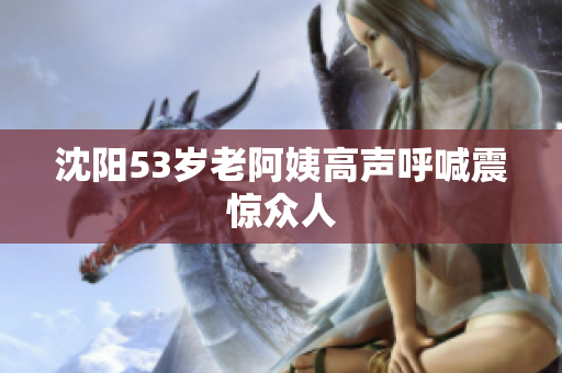 沈阳53岁老阿姨高声呼喊震惊众人