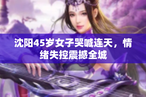 沈阳45岁女子哭喊连天，情绪失控震撼全城