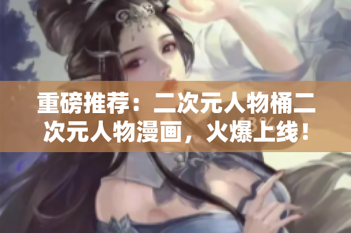 重磅推荐：二次元人物桶二次元人物漫画，火爆上线！