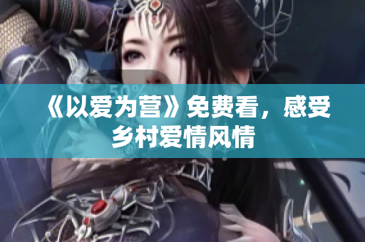 《以爱为营》免费看，感受乡村爱情风情