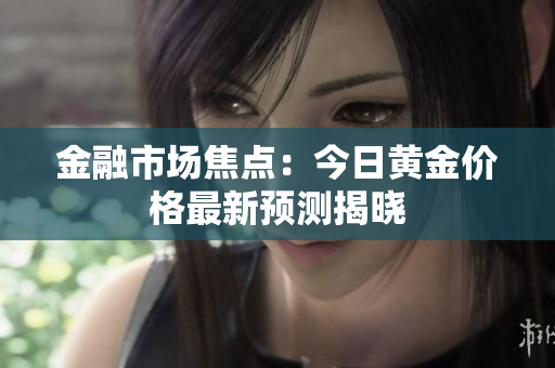 金融市场焦点：今日黄金价格最新预测揭晓