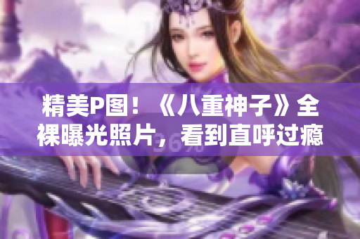 精美P图！《八重神子》全裸曝光照片，看到直呼过瘾