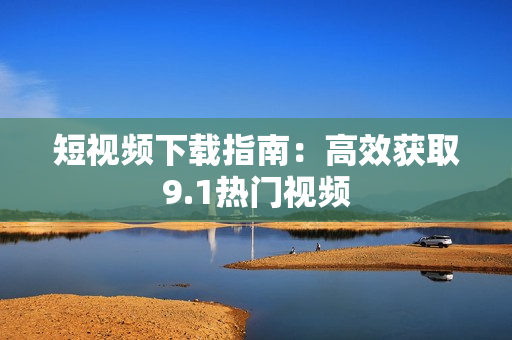 短视频下载指南：高效获取9.1热门视频