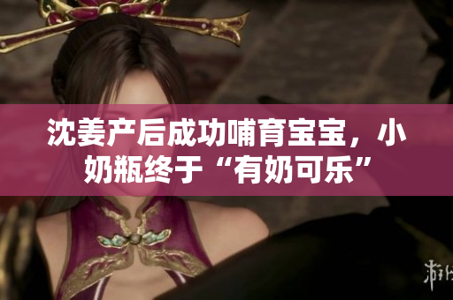 沈姜产后成功哺育宝宝，小奶瓶终于“有奶可乐”