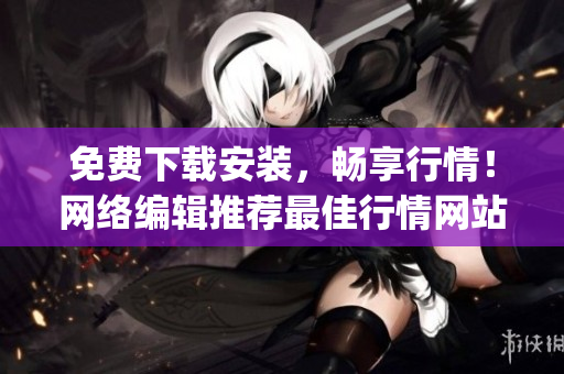 免费下载安装，畅享行情！网络编辑推荐最佳行情网站App
