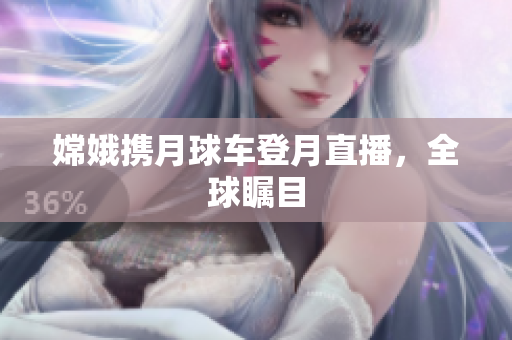 嫦娥携月球车登月直播，全球瞩目