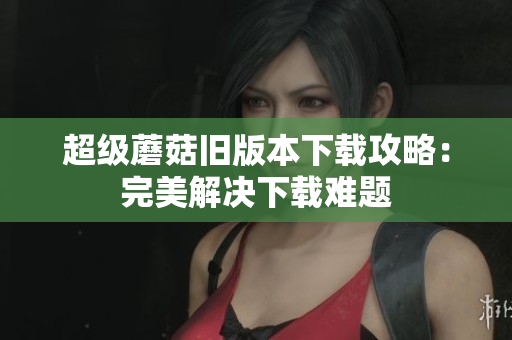 超级蘑菇旧版本下载攻略：完美解决下载难题