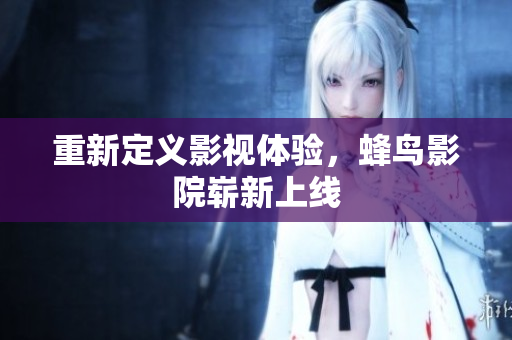 重新定义影视体验，蜂鸟影院崭新上线