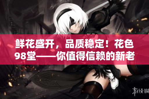 鲜花盛开，品质稳定！花色98堂——你值得信赖的新老网名