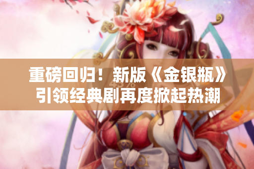 重磅回归！新版《金银瓶》引领经典剧再度掀起热潮