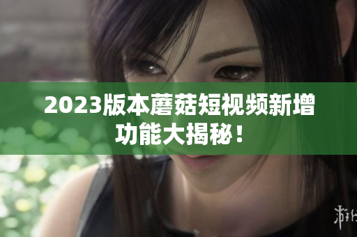 2023版本蘑菇短视频新增功能大揭秘！