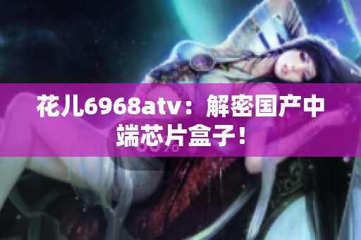 花儿6968atv：解密国产中端芯片盒子！