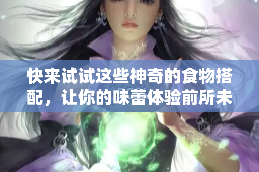 快来试试这些神奇的食物搭配，让你的味蕾体验前所未有的美味！